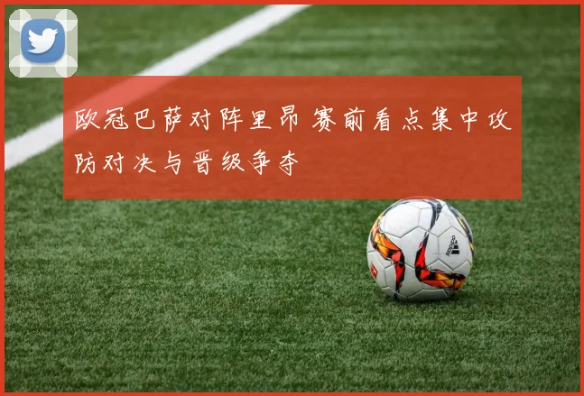 欧冠巴萨对阵里昂 赛前看点集中攻防对决与晋级争夺