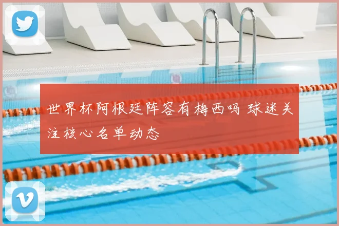 世界杯阿根廷阵容有梅西吗 球迷关注核心名单动态