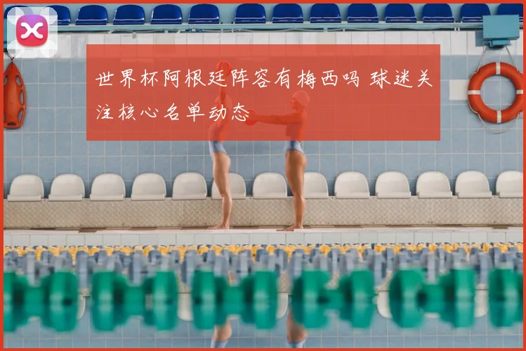 世界杯阿根廷阵容有梅西吗 球迷关注核心名单动态