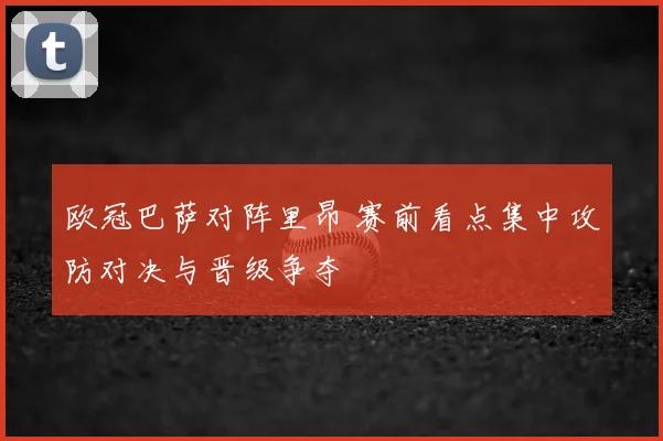 欧冠巴萨对阵里昂 赛前看点集中攻防对决与晋级争夺