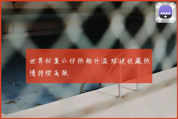 世界杯集公仔热潮升温 球迷收藏热情持续高涨