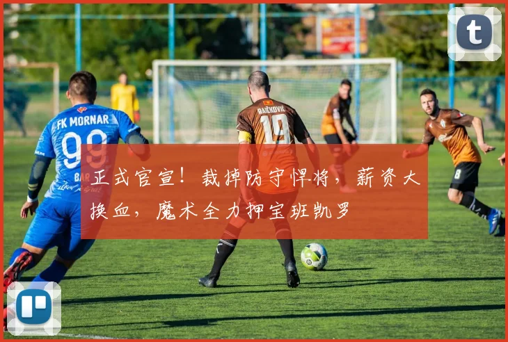 正式官宣!裁掉防守悍将,薪资大换血,魔术全力押宝班凯罗