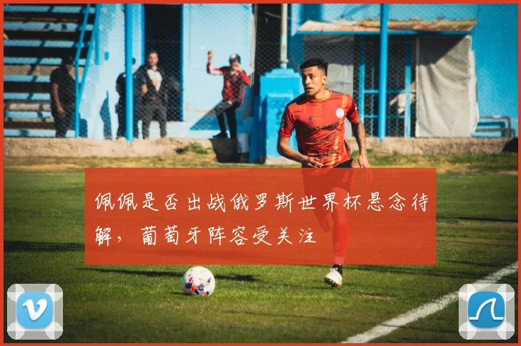 佩佩是否出战俄罗斯世界杯悬念待解,葡萄牙阵容受关注